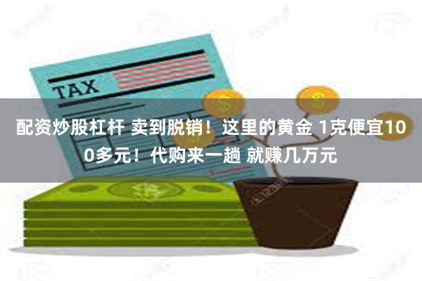 配资炒股杠杆 卖到脱销！这里的黄金 1克便宜100多元！代购来一趟 就赚几万元