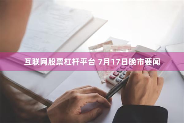 互联网股票杠杆平台 7月17日晚市要闻