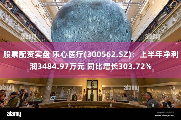 股票配资实盘 乐心医疗(300562.SZ)：上半年净利润3484.97万元 同比增长303.72%