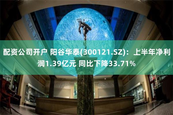 配资公司开户 阳谷华泰(300121.SZ)：上半年净利润1.39亿元 同比下降33.71%