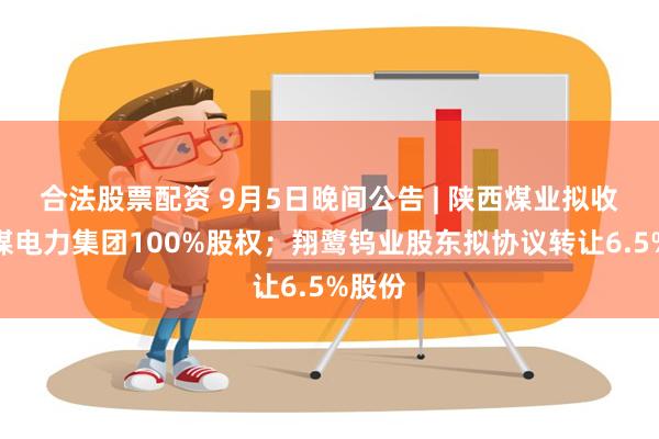 合法股票配资 9月5日晚间公告 | 陕西煤业拟收购陕煤电力集团100%股权；翔鹭钨业股东拟协议转让6.5%股份