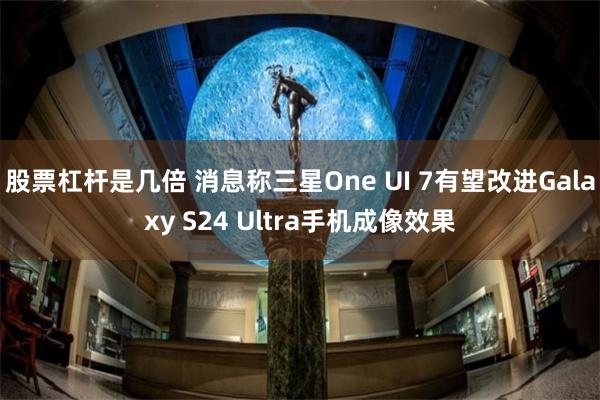 股票杠杆是几倍 消息称三星One UI 7有望改进Galaxy S24 Ultra手机成像效果