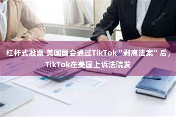 杠杆式股票 美国国会通过TikTok“剥离法案”后，TikTok在美国上诉法院发