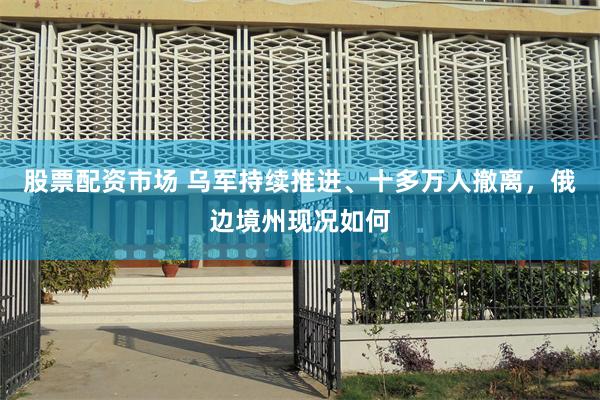 股票配资市场 乌军持续推进、十多万人撤离，俄边境州现况如何