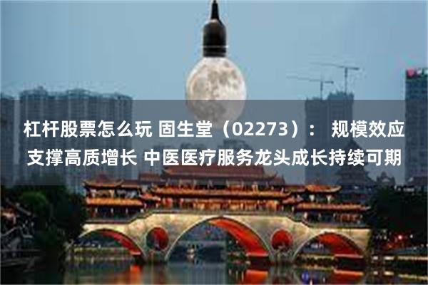 杠杆股票怎么玩 固生堂（02273）： 规模效应支撑高质增长