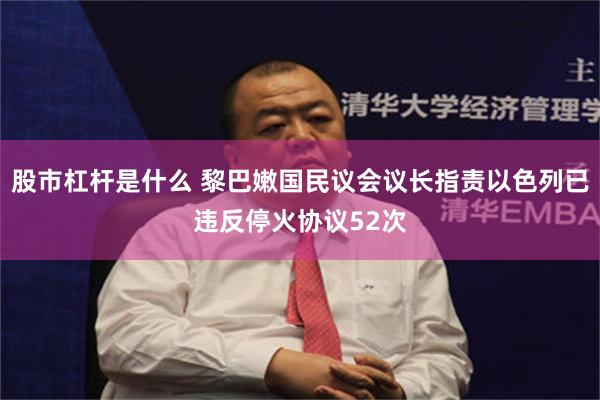 股市杠杆是什么 黎巴嫩国民议会议长指责以色列已违反停火协议52次