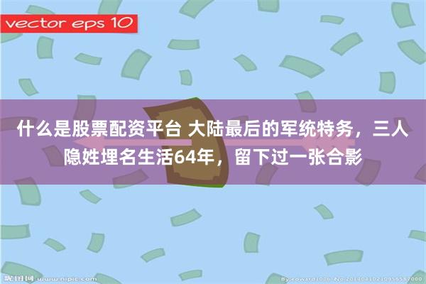 什么是股票配资平台 大陆最后的军统特务，三人隐姓埋名生活64年，留下过一张合影