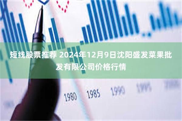 短线股票推荐 2024年12月9日沈阳盛发菜果批发有限公司价格行情