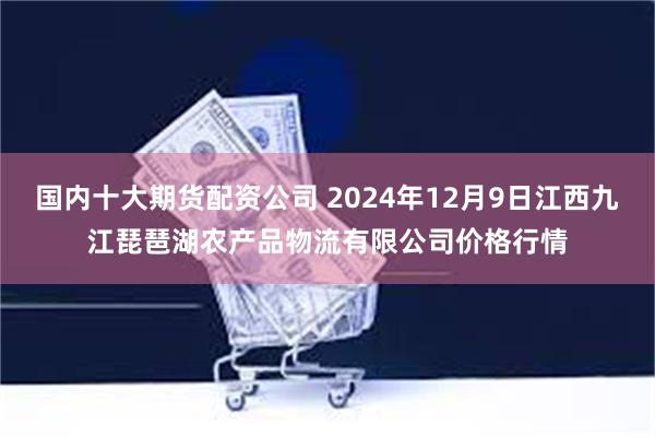 国内十大期货配资公司 2024年12月9日江西九江琵琶湖农产品物流有限公司价格行情