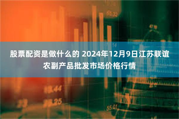 股票配资是做什么的 2024年12月9日江苏联谊农副产品批发市场价格行情