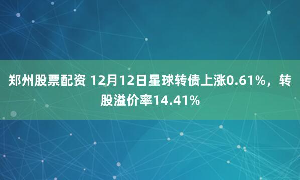 郑州股票配资 12月12日星球转债上涨0.61%，转股溢价率14.41%