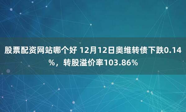 股票配资网站哪个好 12月12日奥维转债下跌0.14%，转股溢价率103.86%