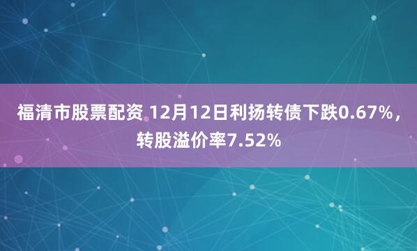 福清市股票配资 12月12日利扬转债下跌0.67%，转股溢价率7.52%