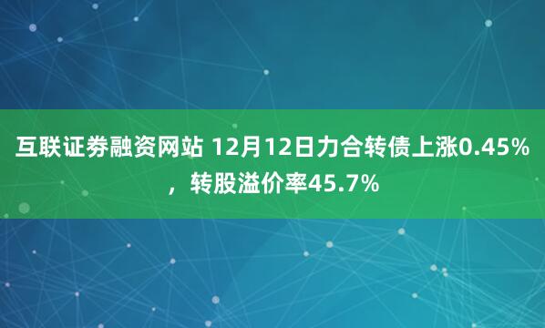 互联证劵融资网站 12月12日力合转债上涨0.45%，转股溢价率45.7%