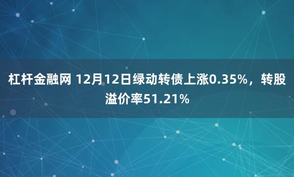 杠杆金融网 12月12日绿动转债上涨0.35%，转股溢价率51.21%