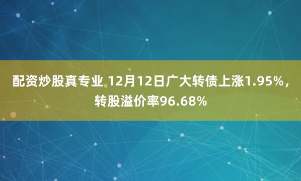 配资炒股真专业 12月12日广大转债上涨1.95%，转股溢价率96.68%