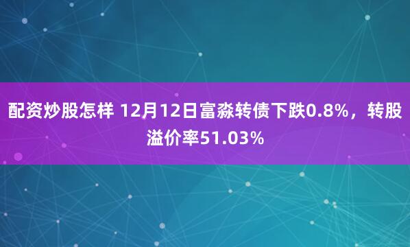 配资炒股怎样 12月12日富淼转债下跌0.8%，转股溢价率51.03%