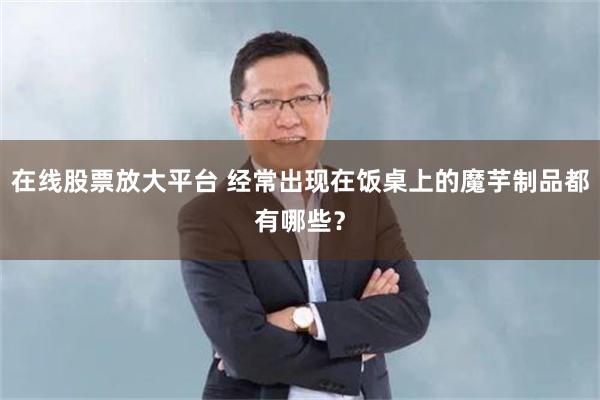 在线股票放大平台 经常出现在饭桌上的魔芋制品都有哪些？