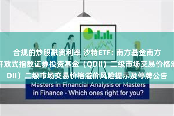 合规的炒股融资利率 沙特ETF: 南方基金南方东英沙特阿拉伯交易型开放式指数证券投资基金（QDII）二级市场交易价格溢价风险提示及停牌公告