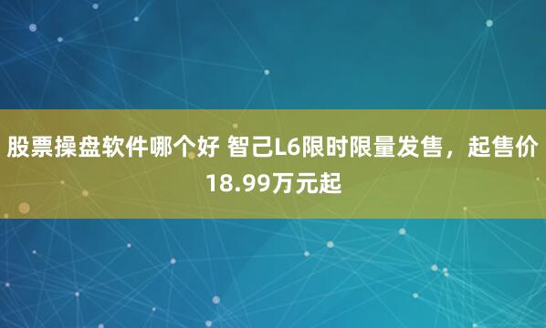 股票操盘软件哪个好 智己L6限时限量发售，起售价18.99万元起