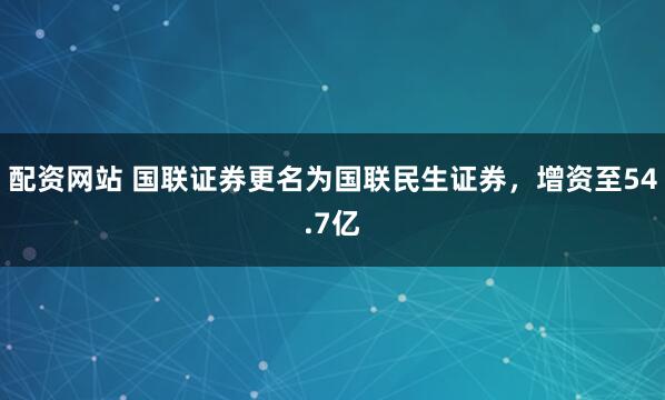 配资网站 国联证券更名为国联民生证券，增资至54.7亿