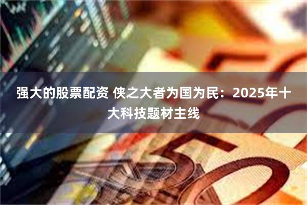 强大的股票配资 侠之大者为国为民：2025年十大科技题材主线