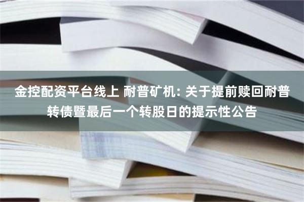 金控配资平台线上 耐普矿机: 关于提前赎回耐普转债暨最后一个转股日的提示性公告