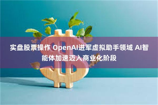 实盘股票操作 OpenAI进军虚拟助手领域 AI智能体加速迈入商业化阶段