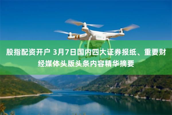 股指配资开户 3月7日国内四大证券报纸、重要财经媒体头版头条内容精华摘要