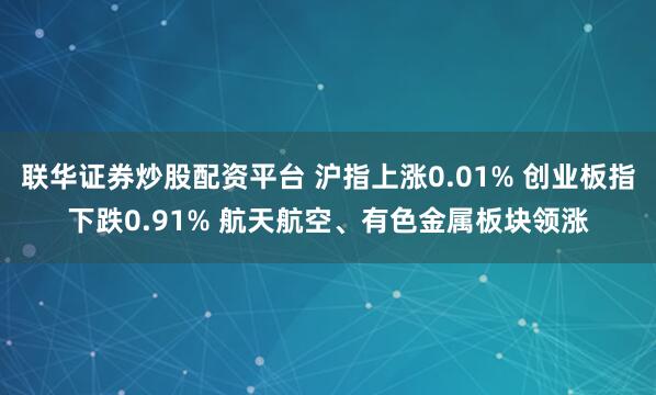 联华证券炒股配资平台 沪指上涨0.01% 创业板指下跌0.91% 航天航空、有色金属板块领涨