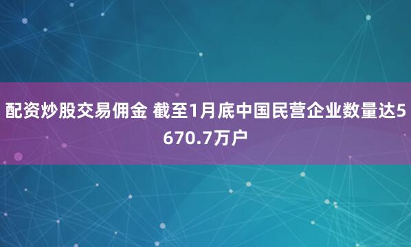 配资炒股交易佣金 截至1月底中国民营企业数量达5670.7万户