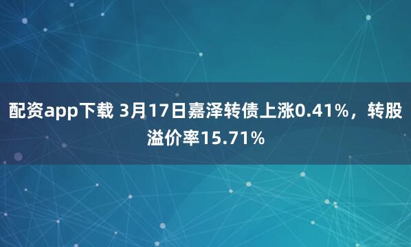 配资app下载 3月17日嘉泽转债上涨0.41%，转股溢价率15.71%